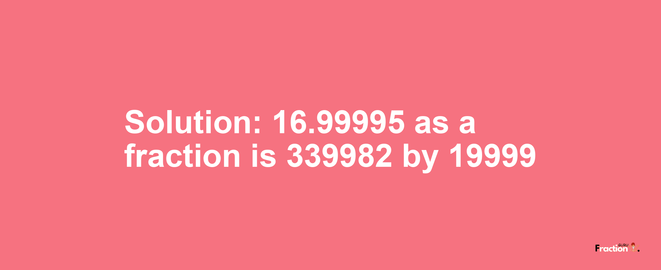 Solution:16.99995 as a fraction is 339982/19999